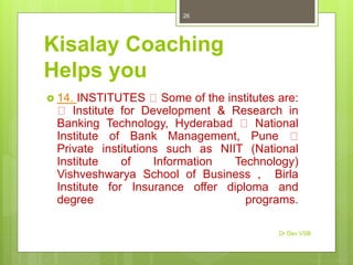 Kisalay Coaching
Helps you
 14. INSTITUTES Some of the institutes are:
Institute for Development & Research in
Banking Technology, Hyderabad National
Institute of Bank Management, Pune
Private institutions such as NIIT (National
Institute of Information Technology)
Vishveshwarya School of Business , Birla
Institute for Insurance offer diploma and
degree programs.
Dr Dev VSB
26
 