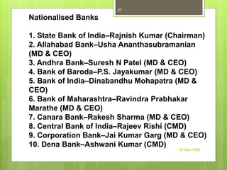 Nationalised Banks
1. State Bank of India–Rajnish Kumar (Chairman)
2. Allahabad Bank–Usha Ananthasubramanian
(MD & CEO)
3. Andhra Bank–Suresh N Patel (MD & CEO)
4. Bank of Baroda–P.S. Jayakumar (MD & CEO)
5. Bank of India–Dinabandhu Mohapatra (MD &
CEO)
6. Bank of Maharashtra–Ravindra Prabhakar
Marathe (MD & CEO)
7. Canara Bank–Rakesh Sharma (MD & CEO)
8. Central Bank of India–Rajeev Rishi (CMD)
9. Corporation Bank–Jai Kumar Garg (MD & CEO)
10. Dena Bank–Ashwani Kumar (CMD)
Dr Dev VSB
27
 