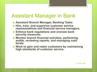 Assistant Manager in Bank
 Assistant Branch Manager, Banking Tasks
 Hire, train, and supervise customer service
representatives and financial service managers.
 Enforce bank regulations and oversee bank
security measures.
 Monitor branch financial activities, performing
audits, reviewing reports, and managing cash
levels.
 Work to gain and retain customers by maintaining
high standards of customer service.
Dr Dev VSB
8
 