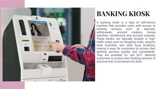 BANKING KIOSK
A banking kiosk is a type of self-service
machine that provides users with access to
banking services such as deposits,
withdrawals, account creation, money
transfers, remittances, and account inquiries.
These kiosks are typically located in high-
traffic areas such as shopping malls, airports,
bank branches, and other busy locations,
making it easy for customers to access their
banking services quickly and conveniently.
They are available for use 24/7, allowing
customers to access their banking services at
any time that is convenient for them.
 