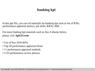 banking kpi 
In this ppt file, you can ref materials for banking kpi such as list of KPIs, 
performance appraisal metrics, job skills, KRAs, BSC… 
For more banking kpi materials such as free 4 ebooks below, 
please visit: kpi123.com 
• List of free 2436 KPIs 
• Top 28 performance appraisal forms 
• 11 performance appraisal methods 
• 1125 performance review phrases 
Top materials: List of free 2436 KPIs, Top 28 performance appraisal forms, 11 performance appraisal methods 
Interview questions and answers – free download/ pdf and ppt file 
 