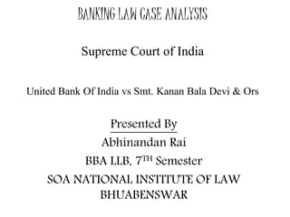 BANKING LAW CASE ANALYSIS 
Supreme Court of India 
United Bank Of India vs Smt. Kanan Bala Devi & Ors 
Presented By 
Abhinandan Rai 
BBA LLB, 7TH Semester 
SOA NATIONAL INSTITUTE OF LAW 
BHUABENSWAR 
 