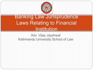 Adv. Vijay Jayshwal
Kathmandu University School of Law
Banking Law Jurisprudence
Laws Relating to Financial
Institution
 