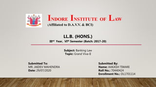 INDORE INSTITUTE OF LAW
(Affiliated to D.A.V.V. & BCI)
Submitted To: Submitted By:
MR. JAIDEV MAHENDRA Name: AAKASH TIWARI
Date: 29/07/2020 Roll No.: 70440424
Enrollment No.: DL1701114
Subject: Banking Law
Topic: Grand Viva-II
LL.B. (HONS.)
IIIrd Year, VIth Semester (Batch: 2017-20)
 