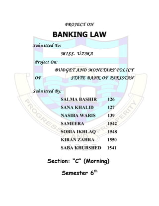 PROJECT ON

         BANKING LAW
Submitted To:
                MISS. UZMA
Project On:
          BUDGET AND MONETARY POLICY
OF                 STATE BANK OF PAKISTAN

Submitted By:
                SALMA BASHIR    126
                SANA KHALID     127
                NASIBA WARIS    139
                SAMEERA         1542
                SOBIA IKHLAQ    1548
                KIRAN ZAHRA     1550
                SABA KHURSHED   1541

      Section: “C” (Morning)

                Semester 6th
 