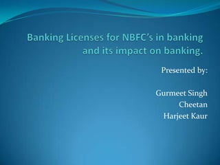 Banking Licenses for NBFC’s in banking and its impact on banking.                                       Presented by:                                                             Gurmeet Singh Cheetan HarjeetKaur 