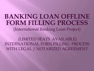 BANKING LOAN OFFLINE
FORM FILLING PROCESS
(International Banking Loan Project)
(LIMITED SEATS AVAILABLE)
INTERNATIONAL FORN FILLING PROCESS
WITH LEGAL / NOTARIZED AGREEMENT
 