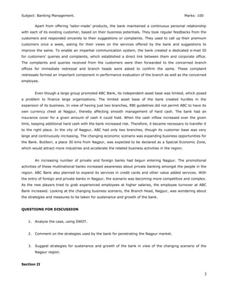 Subject: Banking Management. Marks: 100
Apart from offering ‘tailor-made’ products, the bank maintained a continuous personal relationship
with each of its existing customer, based on their business potentials. They took regular feedbacks from the
customers and responded sincerely to their suggestions or complaints. They used to call up their premium
customers once a week, asking for their views on the services offered by the bank and suggestions to
improve the same. To enable an impartial communication system, the bank created a dedicated e-mail ID
for customers’ queries and complaints, which established a direct link between them and corporate office.
The complaints and queries received from the customers were then forwarded to the concerned branch
offices for immediate redressal and branch heads were asked to confirm the same. These complaint
redressals formed an important component in performance evaluation of the branch as well as the concerned
employee.
Even though a large group promoted ABC Bank, its independent asset base was limited, which posed
a problem to finance large organizations. The limited asset base of the bank created hurdles in the
expansion of its business. In view of having just two branches, RBI guidelines did not permit ABC to have its
own currency chest at Nagpur, thereby affecting smooth management of hard cash. The bank had an
insurance cover for a given amount of cash it could hold. When the cash inflow increased over the given
limit, keeping additional hard cash with the bank increased risk. Therefore, it became necessary to transfer it
to the right place. In the city of Nagpur, ABC had only two branches, though its customer base was very
large and continuously increasing. The changing economic scenario was expanding business opportunities for
the Bank. Butibori, a place 30 kms from Nagpur, was expected to be declared as a Special Economic Zone,
which would attract more industries and accelerate the related business activities in the region.
An increasing number of private and foreign banks had begun entering Nagpur. The promotional
activities of these multinational banks increased awareness about private banking amongst the people in the
region. ABC Bank also planned to expand its services in credit cards and other value added services. With
the entry of foreign and private banks in Nagpur, the scenario was becoming more competitive and complex.
As the new players tried to grab experienced employees at higher salaries, the employee turnover at ABC
Bank increased. Looking at the changing business scenario, the Branch Head, Nagpur, was wondering about
the strategies and measures to be taken for sustenance and growth of the bank.
QUESTIONS FOR DISCUSSION
1. Analyze the case, using SWOT.
2. Comment on the strategies used by the bank for penetrating the Nagpur market.
3. Suggest strategies for sustenance and growth of the bank in view of the changing scenario of the
Nagpur region.
Section II
3
 