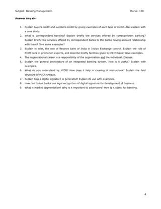 Subject: Banking Management. Marks: 100
Answer Any six :
1. Explain buyers credit and suppliers credit by giving examples of each type of credit. Also explain with
a case study.
2. What is correspondent banking? Explain briefly the services offered by correspondent banking?
Explain briefly the services offered by correspondent banks to the banks having account relationship
with them? Give some examples?
3. Explain in brief, the role of Reserve bank of India in Indian Exchange control. Explain the role of
EXIM bank in promotion exports, and describe briefly facilities given by EXIM bank? Give examples.
4. The organizational career is a responsibility of the organization and the individual. Discuss.
5. Explain the general architecture of an integrated banking system. How is it useful? Explain with
examples.
6. What do you understand by MICR? How does it help in clearing of instructions? Explain the field
structure of MICR cheque.
7. Explain how a digital signature is generated? Explain its use with examples.
8. How can Indian banks use legal recognition of digital signature for development of business.
9. What is market segmentation? Why is it important to advertisers? How is it useful for banking.
4
 