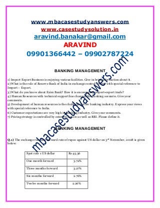 www.mbacasestudyanswers.com
www.casestudysolution.in
aravind.banakar@gmail.com
ARAVIND
09901366442 – 09902787224
BANKING MANAGEMENT
1) Import Export Business is enjoying various facilities. Give in brief information about it.
2) What is the role of Reserve Bank of India in exchange control? Write with special reference to
Import – Export.
3) What do you know about Exim Bank? How it is encouraging import-export trade?
4) Human Resources with technical support has changed the Banking scenario. Give your
comments.
5) Development of human resources is the challenge before banking industry. Express your views
with special reference to India.
6) Customer expectations are very high in Banking Industry. Give your comments.
7) Pricing strategy is controlled by external factors as well as RBI. Please define it.
BANKING MANAGEMENT
Q.1) The exchange rate and forward rate of rupee against US dollar on 3rd
November, 2008 is given
below:
Spot rate 1 US dollar Rs 45.36
One month forward 3.72%
Three months forward 3.27%
Six months forward 2.76%
Twelve months forward 2.26%
 