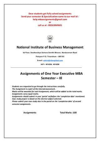 Dear students get fully solved assignments
Send your semester & Specialization name to our mail id :
help.mbaassignments@gmail.com
or
call us at : 08263069601
National Institute of Business Management
Ist Floor, Swathandrya Samara Smrithi Bhavan, Nandavanam Road
Palayam P.O. Trivandrum – 695 033
E-mail: admin@nibmglobal.com
0471- 4014294, 4014298
Assignments of One Year Executive MBA
Semester – IIl
Students are requested to go through the instructions carefully.
The Assignment is a part of the internal assessment.
Marks will be awarded for each Assignment, which will be added to the total marks.
Assignments carry equal marks.
Assignments should submit in your 'portal' on/before the 'completion date' mentioned.
Case study project is based on the elective subject selected.
Please submit your case study also in the portal on the 'completion date' of second
semester assignments.
Assignments Total Marks :100
 