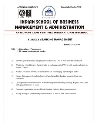 SUBJECT : BANKING MANAGEMENT
Total Marks : 80
N.B. : 1) Attempt any Four cases
2) All cases carries equal marks.
1) Import Export Business is enjoying various facilities. Give in brief information about it.
2) What is the role of Reserve Bank of India in exchange control? Write with special reference to
Import – Export.
3) What do you know about Exim Bank? How it is encouraging import-export trade?
4) Human Resources with technical support has changed the Banking scenario. Give your
comments.
5) Development of human resources is the challenge before banking industry. Express your views
with special reference to India.
6) Customer expectations are very high in Banking Industry. Give your comments.
7) Pricing strategy is controlled by external factors as well as RBI. Please define it.
AN ISO 9001 : 2008 CERTIFIED INTERNATIONAL B-SCHOOL
 
