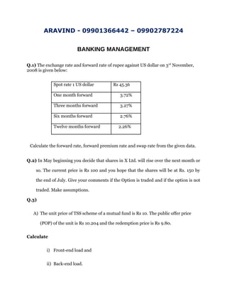 ARAVIND - 09901366442 – 09902787224
BANKING MANAGEMENT
Q.1) The exchange rate and forward rate of rupee against US dollar on 3rd
November,
2008 is given below:
Spot rate 1 US dollar Rs 45.36
One month forward 3.72%
Three months forward 3.27%
Six months forward 2.76%
Twelve months forward 2.26%
Calculate the forward rate, forward premium rate and swap rate from the given data.
Q.2) In May beginning you decide that shares in X Ltd. will rise over the next month or
so. The current price is Rs 100 and you hope that the shares will be at Rs. 150 by
the end of July. Give your comments if the Option is traded and if the option is not
traded. Make assumptions.
Q.3)
A) The unit price of TSS scheme of a mutual fund is Rs 10. The public offer price
(POP) of the unit is Rs 10.204 and the redemption price is Rs 9.80.
Calculate
i) Front-end load and
ii) Back-end load.
 