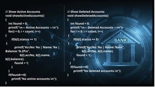 Pitch deck title 10
7/14/20XX
// Show Active Accounts
void showActiveAccounts()
{
int found = 0;
printf("n--- Active Accounts ---n");
for(i = 0; i < count; i++)
{
if(b[i].status == 1)
{
printf("AccNo: %s | Name: %s |
Balance: %.2fn",
b[i].accNo, b[i].name,
b[i].balance);
found = 1;
}
}
if(found==0)
printf("No active accounts.n");
}
// Show Deleted Accounts
void showDeletedAccounts()
{
int found = 0;
printf("n--- Deleted Accounts ---n");
for( i = 0; i < count; i++)
{
if(b[i].status == 0)
{
printf("AccNo: %s | Name: %sn",
b[i].accNo, b[i].name);
found = 1;
}
}
if(found==0)
printf("No deleted accounts.n");
}
 