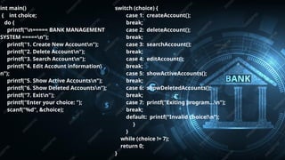 Pitch deck title 5
7/14/20XX
int main()
{ int choice;
do {
printf("n===== BANK MANAGEMENT
SYSTEM =====n");
printf("1. Create New Accountn");
printf("2. Delete Accountn");
printf("3. Search Accountn");
printf("4. Edit Account information
n");
printf("5. Show Active Accountsn");
printf("6. Show Deleted Accountsn");
printf("7. Exitn");
printf("Enter your choice: ");
scanf("%d", &choice);
switch (choice) {
case 1: createAccount();
break;
case 2: deleteAccount();
break;
case 3: searchAccount();
break;
case 4: editAccount();
break;
case 5: showActiveAccounts();
break;
case 6: showDeletedAccounts();
break;
case 7: printf("Exiting program...n");
break;
default: printf("Invalid choice!n");
}
}
while (choice != 7);
return 0;
}
 