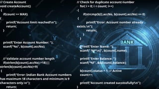 Pitch deck title 6
7/14/20XX
// Create Account
void createAccount()
{
if(count >= MAX)
{
printf("Account limit reached!n");
return;
}
printf("Enter Account Number: ");
scanf("%s", b[count].accNo);
// Validate account number length
if(strlen(b[count].accNo) >18)||
strlen(b[count].accNo)<9)
{
printf("Error: Indian Bank Account numbers
has maximum 18 characters and minimum is 9
characters only.n");
return;
// Check for duplicate account number
for( i = 0; i < count; i++)
{
if(strcmp(b[i].accNo, b[count].accNo) == 0)
{
printf("Error: Account number already
exists.n");
return;
}
}
printf("Enter Name: ");
scanf(" %[^n]", b[count].name);
printf("Enter Balance: ");
scanf("%f", &b[count].balance);
b[count].status = 1; // Active
count++;
printf("Account created successfully!n");
}
 