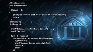 Pitch deck title 7
7/14/20XX
// Delete Account
void deleteAccount()
{
if(count == 0)
{
printf("No accounts exist. Please create an account first.n");
return;
}
char acc[19];
int found = 0;
printf("Enter Account Number to delete: ");
scanf("%s", acc);
for(i = 0; i < count; i++) {
if(strcmp(b[i].accNo, acc) == 0 && b[i].status == 1) {
b[i].status = 0;
printf("Account deleted successfully!n");
found = 1;
break;
} }
 