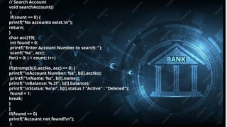 Pitch deck title 8
7/14/20XX
// Search Account
void searchAccount()
{
if(count == 0) {
printf("No accounts exist.n");
return;
}
char acc[19];
int found = 0;
printf("Enter Account Number to search: ");
scanf("%s", acc);
for(i = 0; i < count; i++)
{
if(strcmp(b[i].accNo, acc) == 0) {
printf("nAccount Number: %s", b[i].accNo);
printf("nName: %s", b[i].name);
printf("nBalance: %.2f", b[i].balance);
printf("nStatus: %sn", b[i].status ? "Active" : "Deleted");
found = 1;
break;
}
}
if(found == 0)
printf("Account not found!n");
}
 