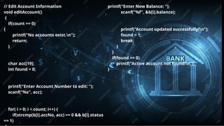 Pitch deck title 9
7/14/20XX
// Edit Account Information
void editAccount()
{
if(count == 0)
{
printf("No accounts exist.n");
return;
}
char acc[19];
int found = 0;
printf("Enter Account Number to edit: ");
scanf("%s", acc);
for( i = 0; i < count; i++) {
if(strcmp(b[i].accNo, acc) == 0 && b[i].status
== 1)
printf("Enter New Balance: ");
scanf("%f", &b[i].balance);
printf("Account updated successfully!n");
found = 1;
break;
}
}
if(found == 0)
printf("Active account not found!n");
}
 
