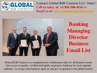 Contact: Global B2B Contacts LLC Today!
Call us today at: +1-816-286-4114 or
Email us at: info@globalb2bcontacts.com
Global B2B Contacts is a comprehensive solution provider for all business needs.
Get access to quality, verified and highly responsive database for your targeted
audience. Leverage your business upon us and get recognized in the global market.
Banking
Managing
Director
Business
Email List
 
