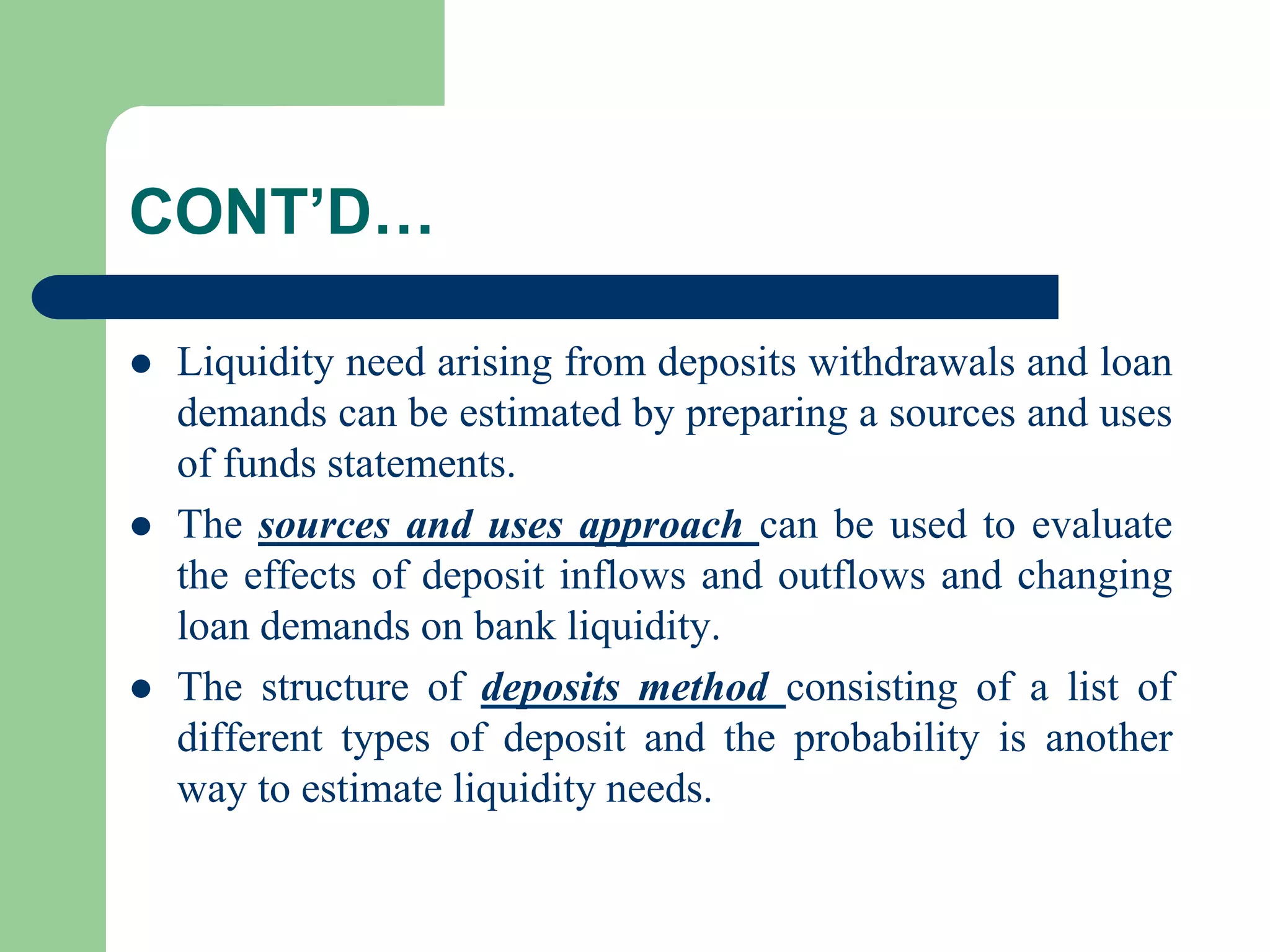 CONT’D…






Liquidity need arising from deposits withdrawals and loan
demands can be estimated by preparing a sources and uses
of funds statements.
The sources and uses approach can be used to evaluate
the effects of deposit inflows and outflows and changing
loan demands on bank liquidity.
The structure of deposits method consisting of a list of
different types of deposit and the probability is another
way to estimate liquidity needs.

 