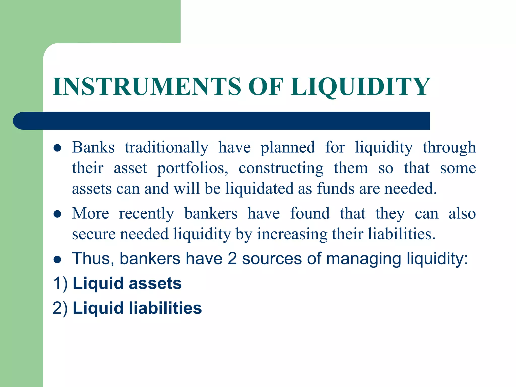 INSTRUMENTS OF LIQUIDITY
Banks traditionally have planned for liquidity through
their asset portfolios, constructing them so that some
assets can and will be liquidated as funds are needed.
 More recently bankers have found that they can also
secure needed liquidity by increasing their liabilities.
 Thus, bankers have 2 sources of managing liquidity:
1) Liquid assets
2) Liquid liabilities


 