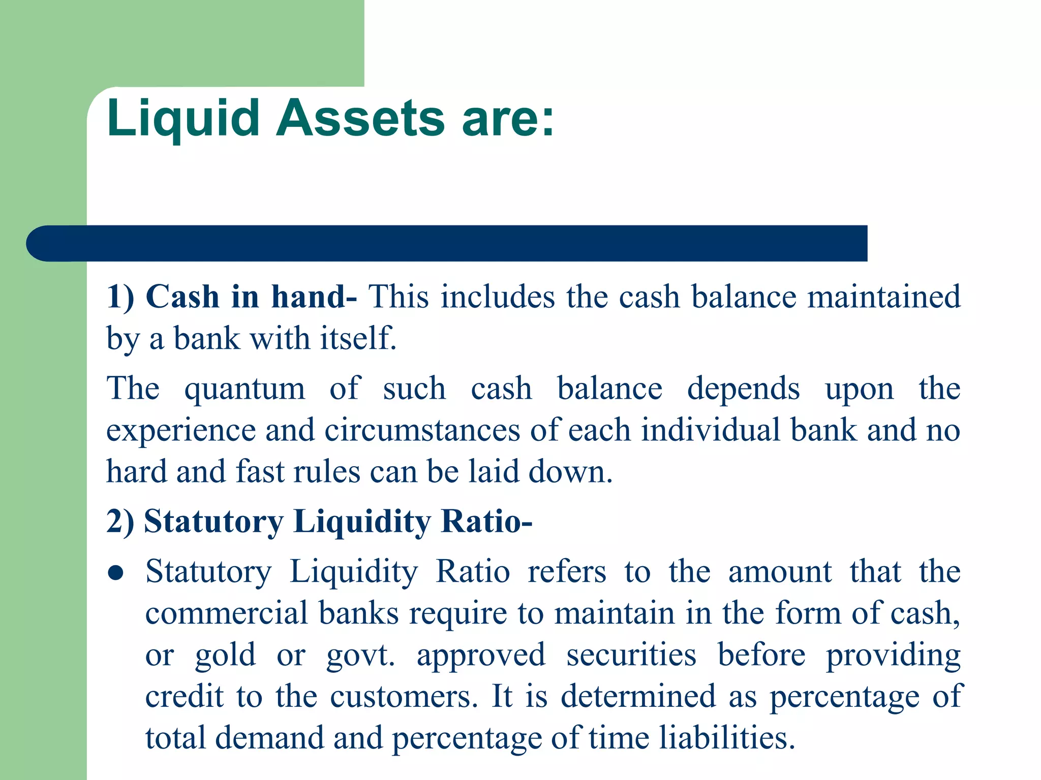 Liquid Assets are:

1) Cash in hand- This includes the cash balance maintained
by a bank with itself.
The quantum of such cash balance depends upon the
experience and circumstances of each individual bank and no
hard and fast rules can be laid down.
2) Statutory Liquidity Ratio Statutory Liquidity Ratio refers to the amount that the
commercial banks require to maintain in the form of cash,
or gold or govt. approved securities before providing
credit to the customers. It is determined as percentage of
total demand and percentage of time liabilities.

 