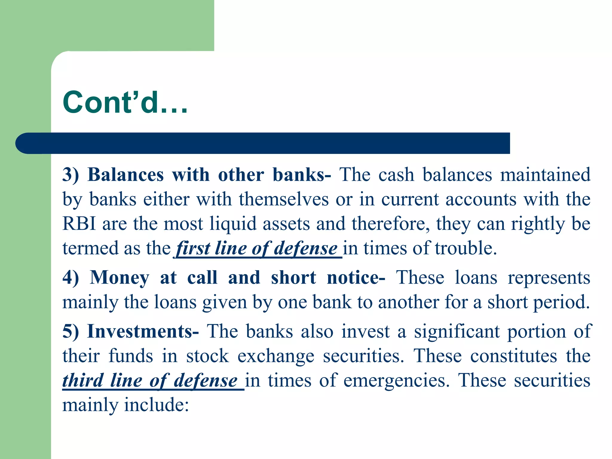 Cont’d…
3) Balances with other banks- The cash balances maintained
by banks either with themselves or in current accounts with the
RBI are the most liquid assets and therefore, they can rightly be
termed as the first line of defense in times of trouble.
4) Money at call and short notice- These loans represents
mainly the loans given by one bank to another for a short period.
5) Investments- The banks also invest a significant portion of
their funds in stock exchange securities. These constitutes the
third line of defense in times of emergencies. These securities
mainly include:

 
