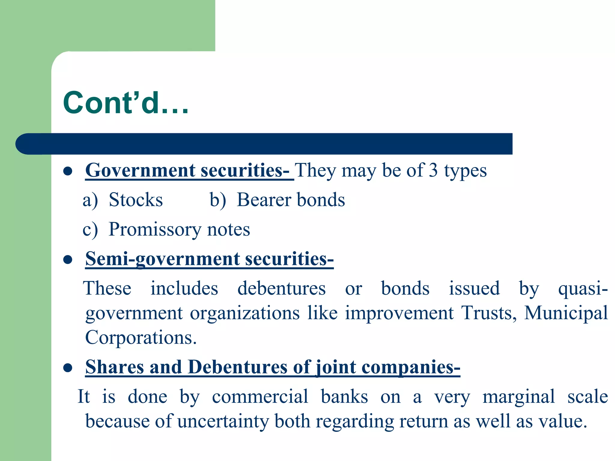 Cont’d…
Government securities- They may be of 3 types
a) Stocks
b) Bearer bonds
c) Promissory notes
 Semi-government securitiesThese includes debentures or bonds issued by quasigovernment organizations like improvement Trusts, Municipal
Corporations.
 Shares and Debentures of joint companiesIt is done by commercial banks on a very marginal scale
because of uncertainty both regarding return as well as value.


 