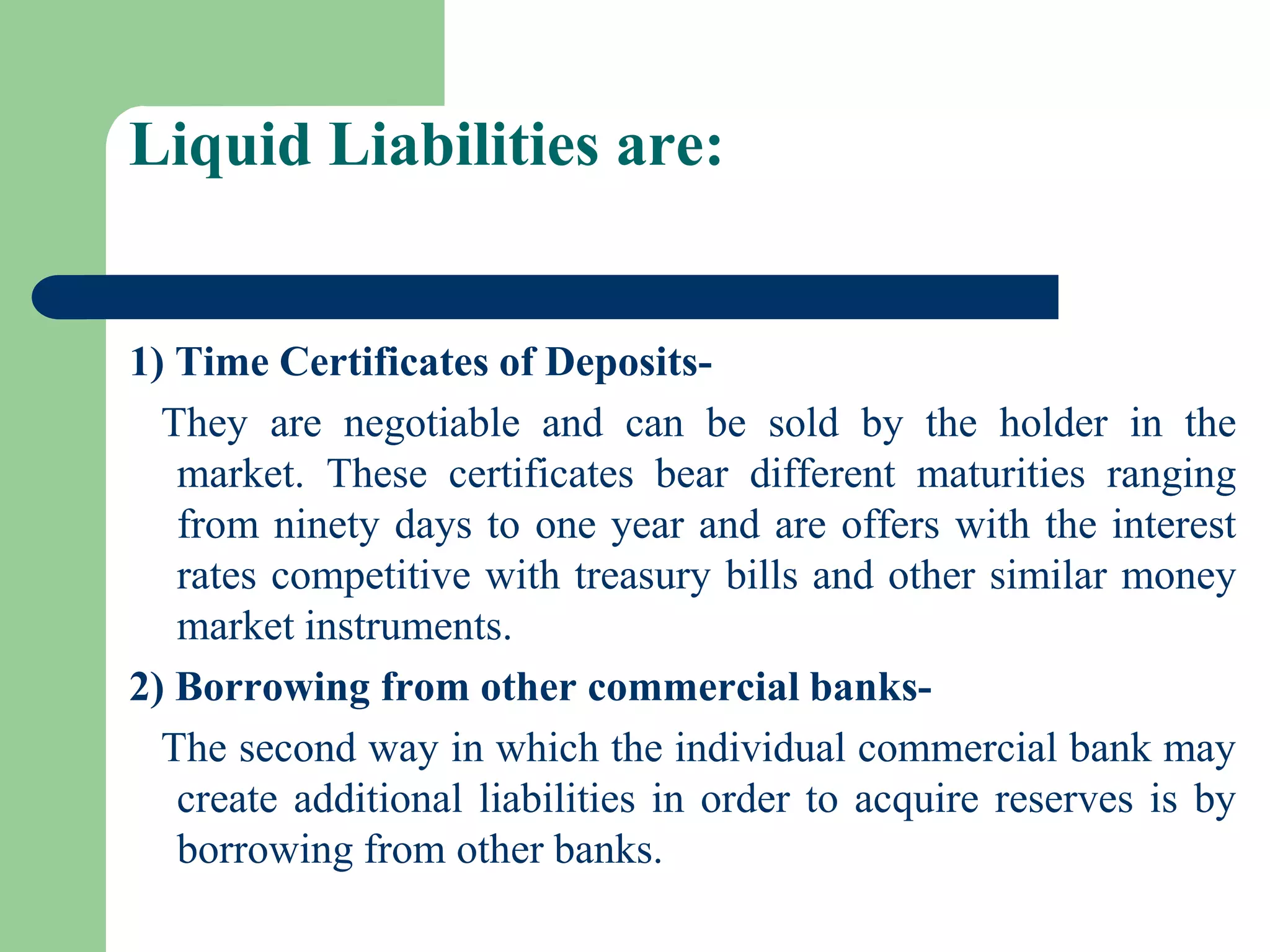 Liquid Liabilities are:

1) Time Certificates of DepositsThey are negotiable and can be sold by the holder in the
market. These certificates bear different maturities ranging
from ninety days to one year and are offers with the interest
rates competitive with treasury bills and other similar money
market instruments.
2) Borrowing from other commercial banksThe second way in which the individual commercial bank may
create additional liabilities in order to acquire reserves is by
borrowing from other banks.

 