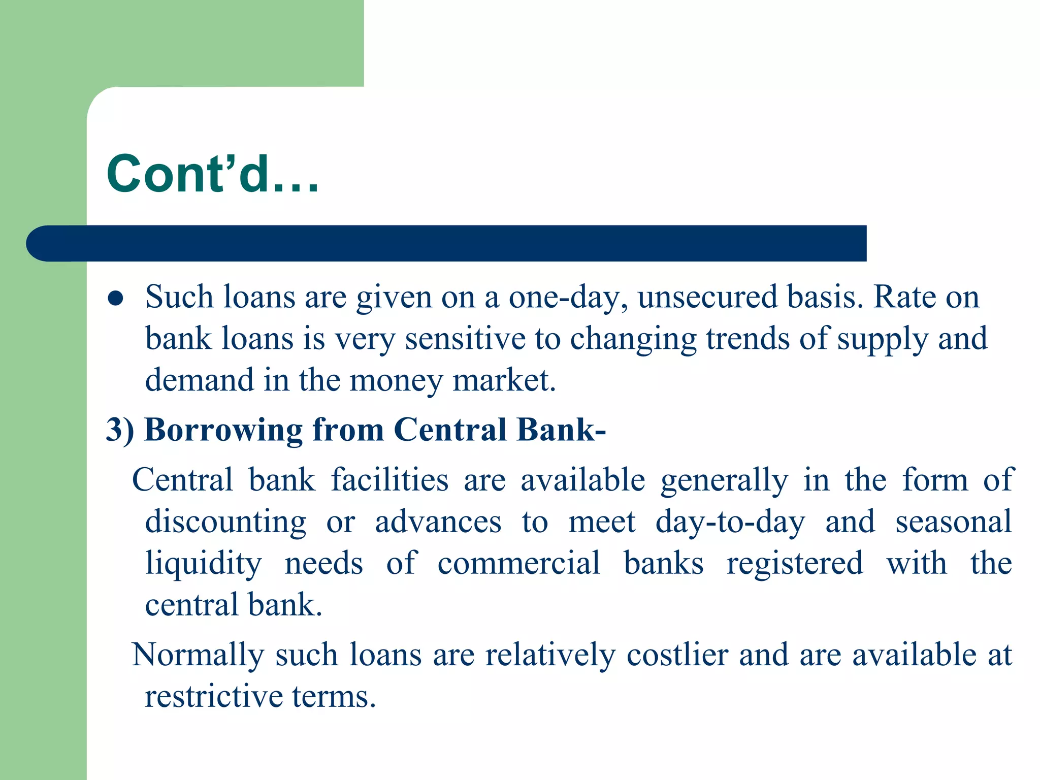 Cont’d…
Such loans are given on a one-day, unsecured basis. Rate on
bank loans is very sensitive to changing trends of supply and
demand in the money market.
3) Borrowing from Central BankCentral bank facilities are available generally in the form of
discounting or advances to meet day-to-day and seasonal
liquidity needs of commercial banks registered with the
central bank.
Normally such loans are relatively costlier and are available at
restrictive terms.


 