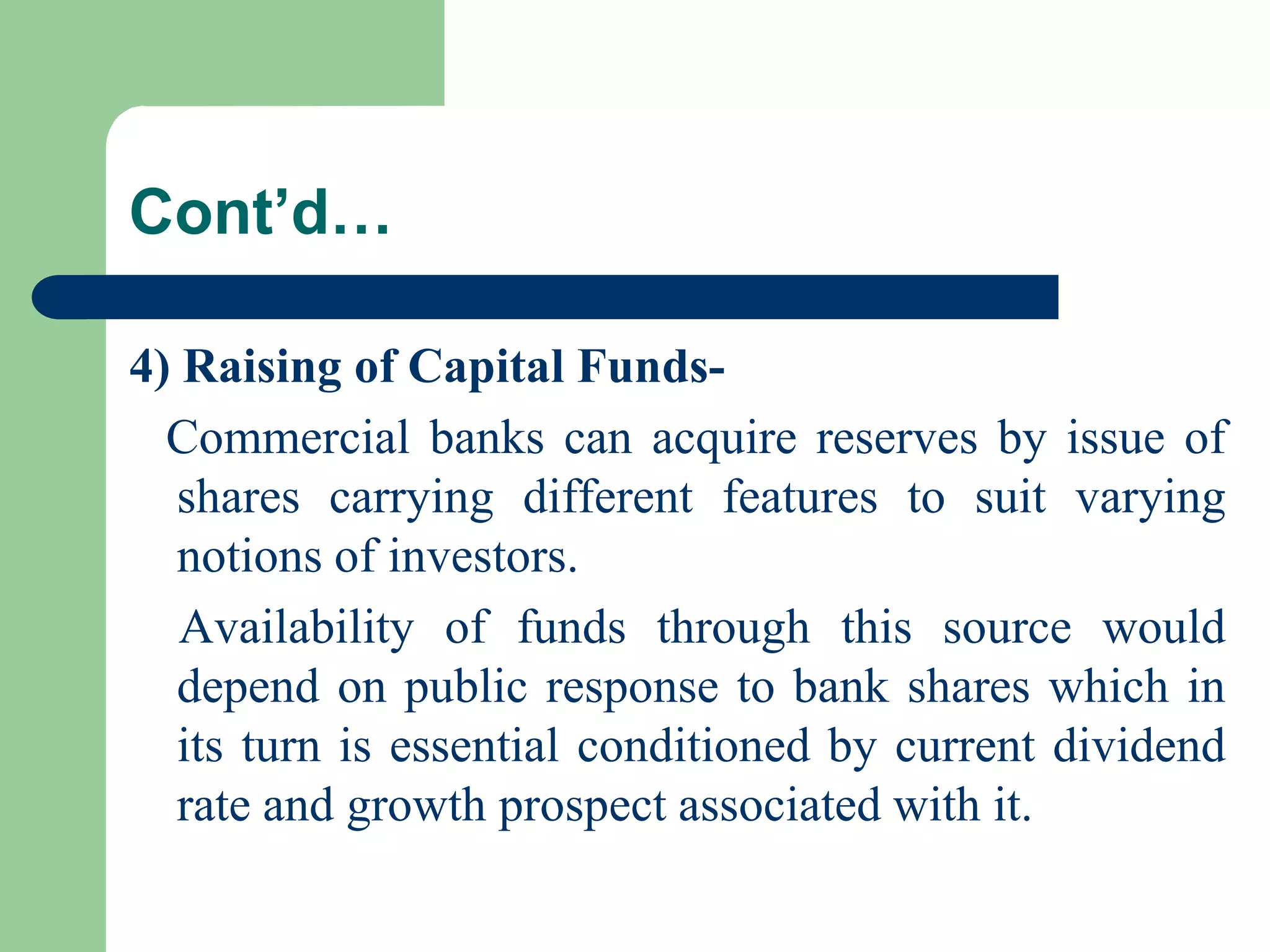 Cont’d…
4) Raising of Capital FundsCommercial banks can acquire reserves by issue of
shares carrying different features to suit varying
notions of investors.
Availability of funds through this source would
depend on public response to bank shares which in
its turn is essential conditioned by current dividend
rate and growth prospect associated with it.

 