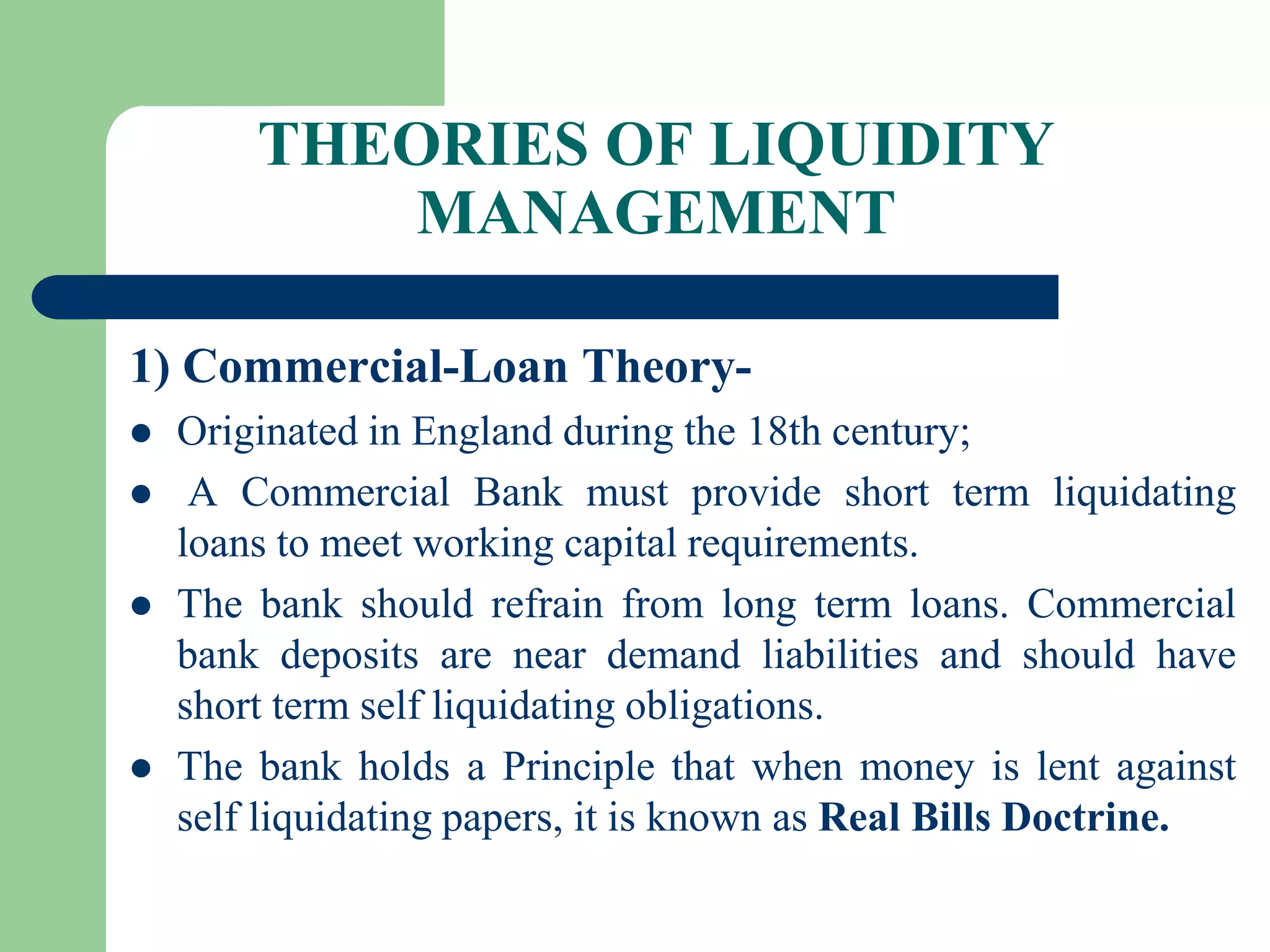 THEORIES OF LIQUIDITY
MANAGEMENT
1) Commercial-Loan Theory





Originated in England during the 18th century;
A Commercial Bank must provide short term liquidating
loans to meet working capital requirements.
The bank should refrain from long term loans. Commercial
bank deposits are near demand liabilities and should have
short term self liquidating obligations.
The bank holds a Principle that when money is lent against
self liquidating papers, it is known as Real Bills Doctrine.

 