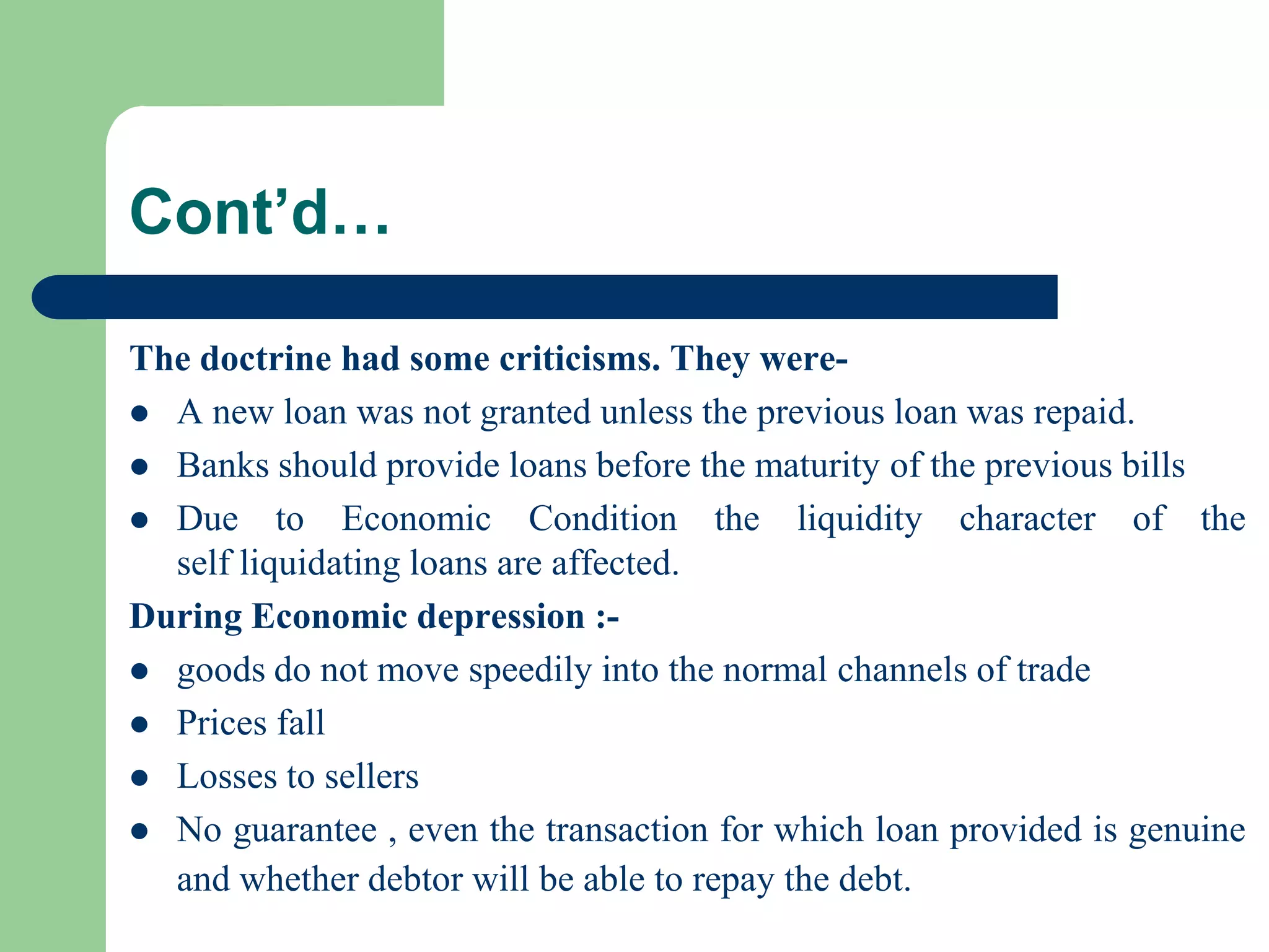 Cont’d…
The doctrine had some criticisms. They were A new loan was not granted unless the previous loan was repaid.
 Banks should provide loans before the maturity of the previous bills
 Due to Economic Condition the liquidity character of the
self liquidating loans are affected.
During Economic depression : goods do not move speedily into the normal channels of trade
 Prices fall
 Losses to sellers
 No guarantee , even the transaction for which loan provided is genuine
and whether debtor will be able to repay the debt.

 