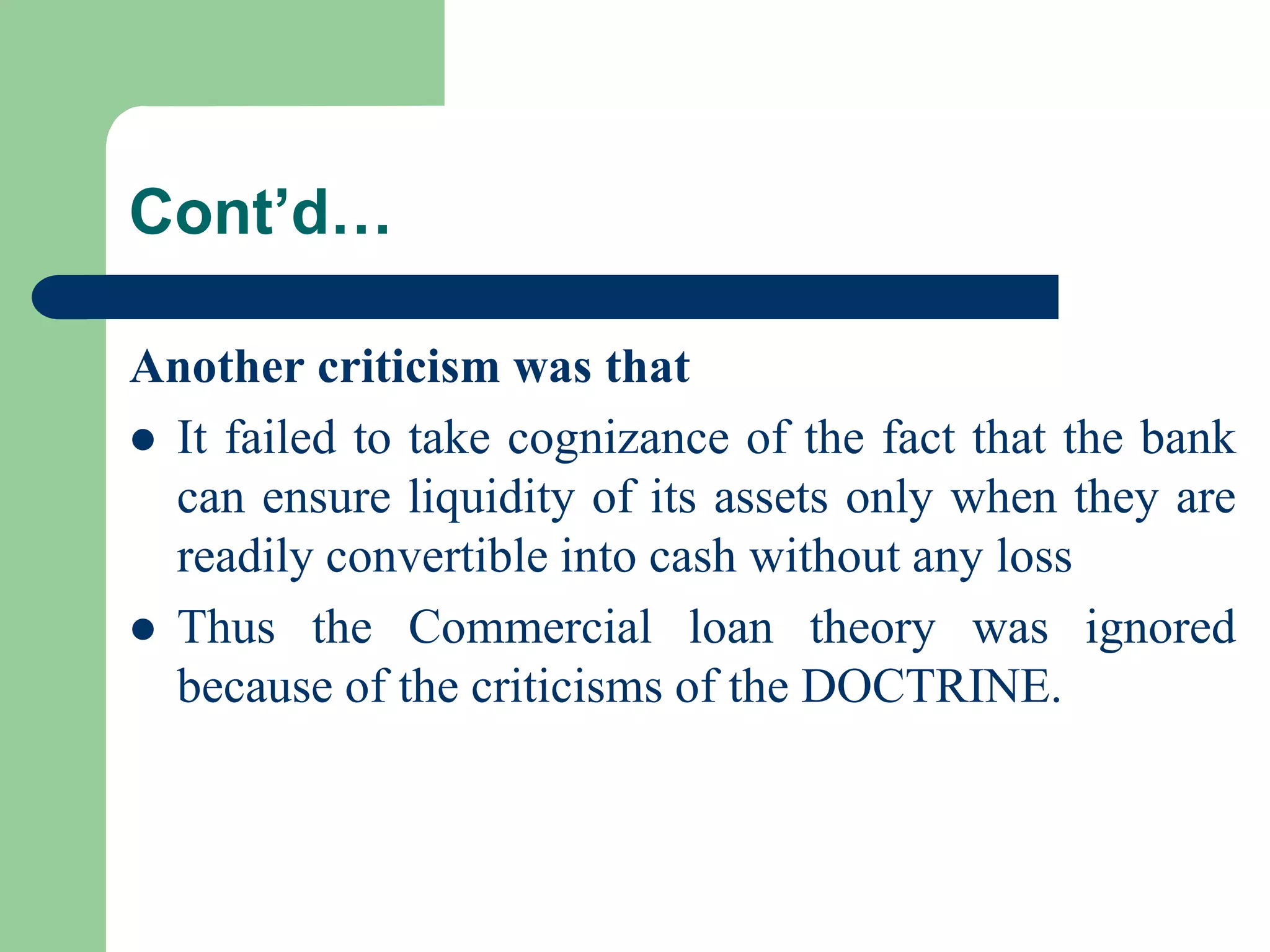 Cont’d…
Another criticism was that
 It failed to take cognizance of the fact that the bank
can ensure liquidity of its assets only when they are
readily convertible into cash without any loss
 Thus the Commercial loan theory was ignored
because of the criticisms of the DOCTRINE.

 