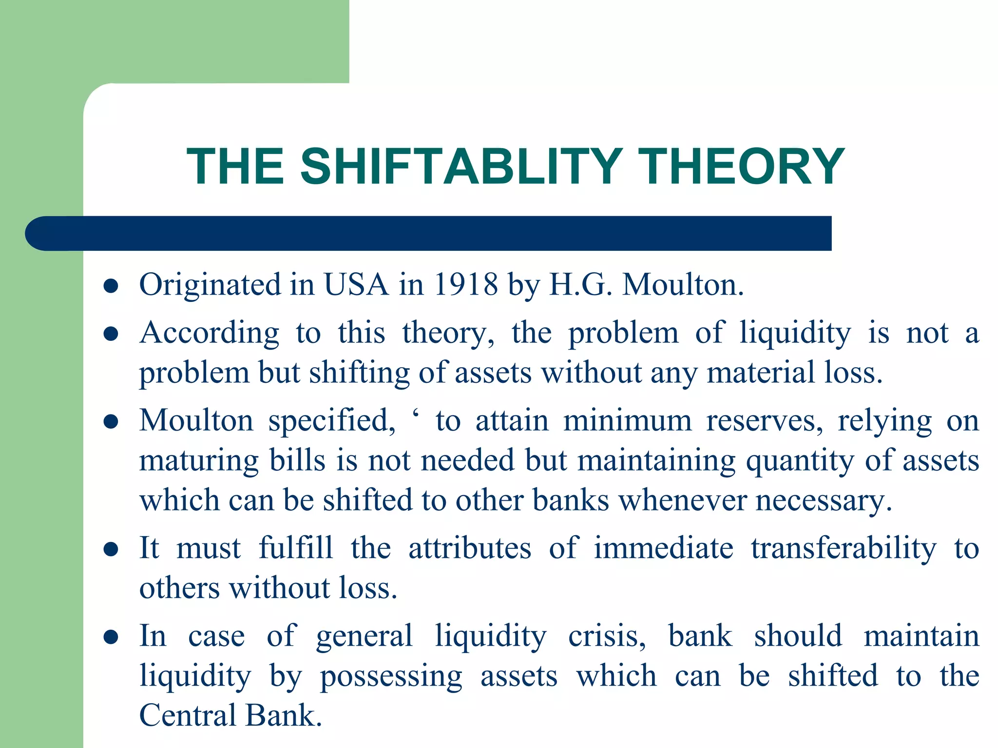 THE SHIFTABLITY THEORY







Originated in USA in 1918 by H.G. Moulton.
According to this theory, the problem of liquidity is not a
problem but shifting of assets without any material loss.
Moulton specified, ‘ to attain minimum reserves, relying on
maturing bills is not needed but maintaining quantity of assets
which can be shifted to other banks whenever necessary.
It must fulfill the attributes of immediate transferability to
others without loss.
In case of general liquidity crisis, bank should maintain
liquidity by possessing assets which can be shifted to the
Central Bank.

 