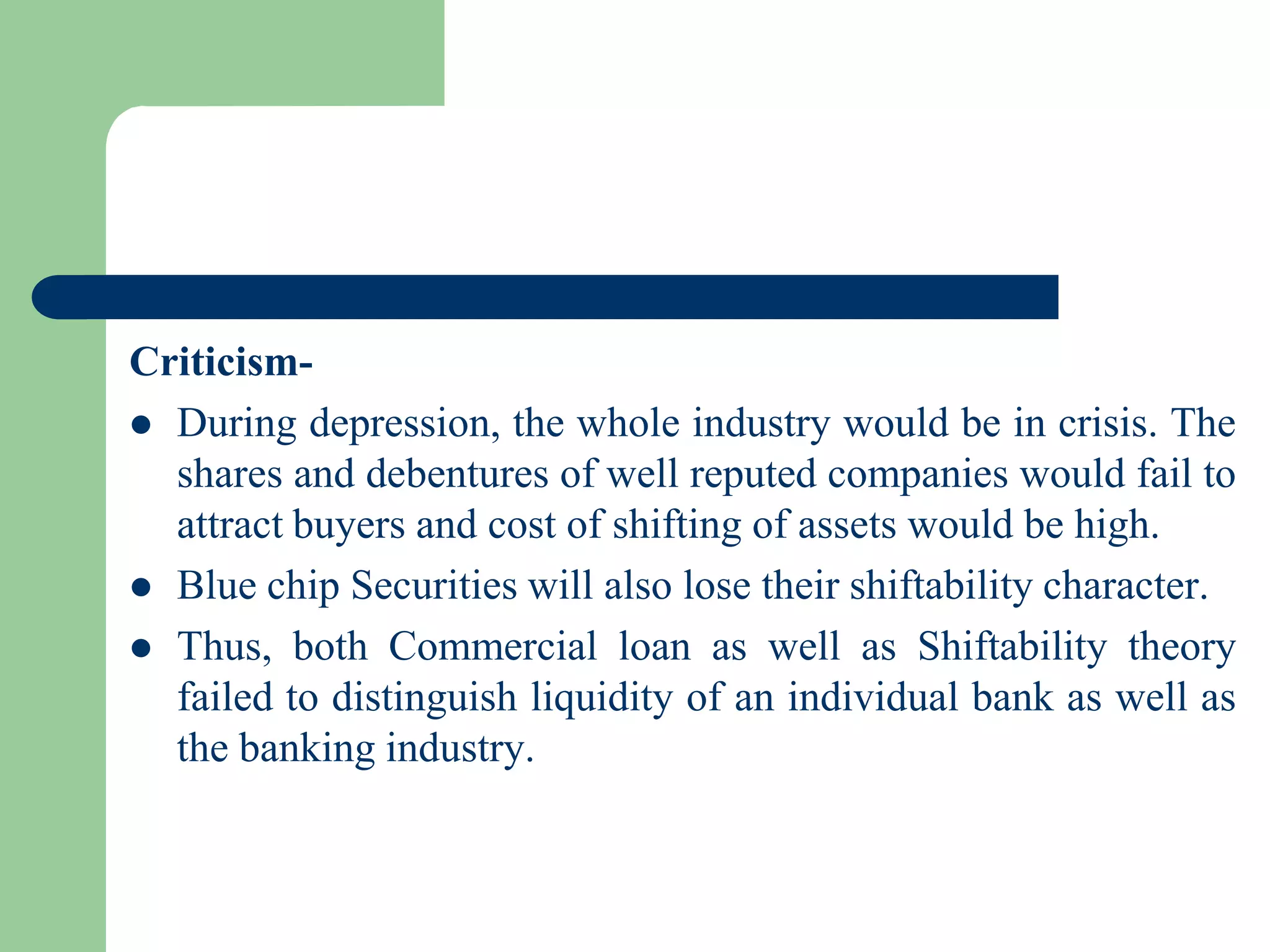 Criticism During depression, the whole industry would be in crisis. The
shares and debentures of well reputed companies would fail to
attract buyers and cost of shifting of assets would be high.
 Blue chip Securities will also lose their shiftability character.
 Thus, both Commercial loan as well as Shiftability theory
failed to distinguish liquidity of an individual bank as well as
the banking industry.

 
