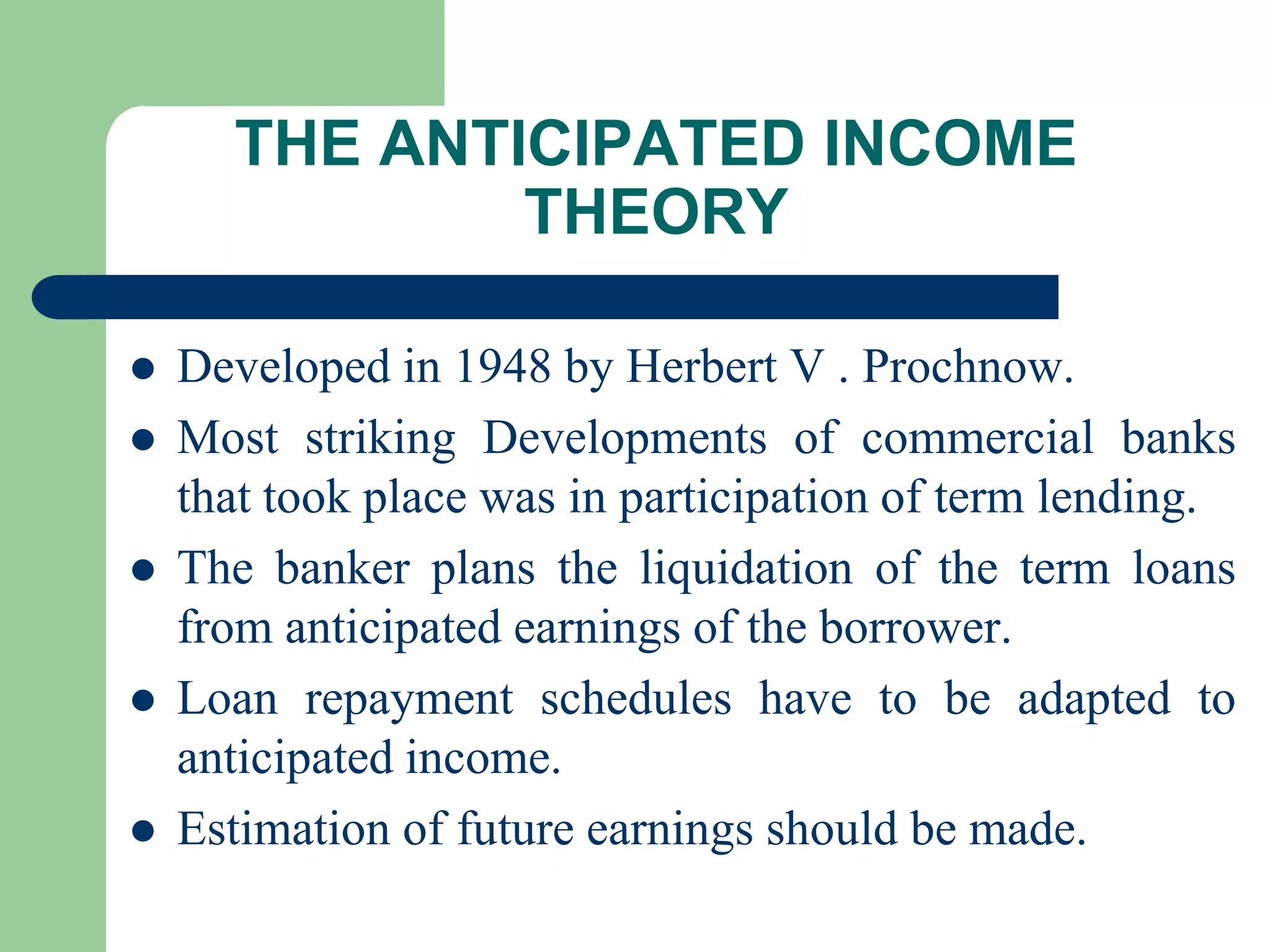 THE ANTICIPATED INCOME
THEORY







Developed in 1948 by Herbert V . Prochnow.
Most striking Developments of commercial banks
that took place was in participation of term lending.
The banker plans the liquidation of the term loans
from anticipated earnings of the borrower.
Loan repayment schedules have to be adapted to
anticipated income.
Estimation of future earnings should be made.

 