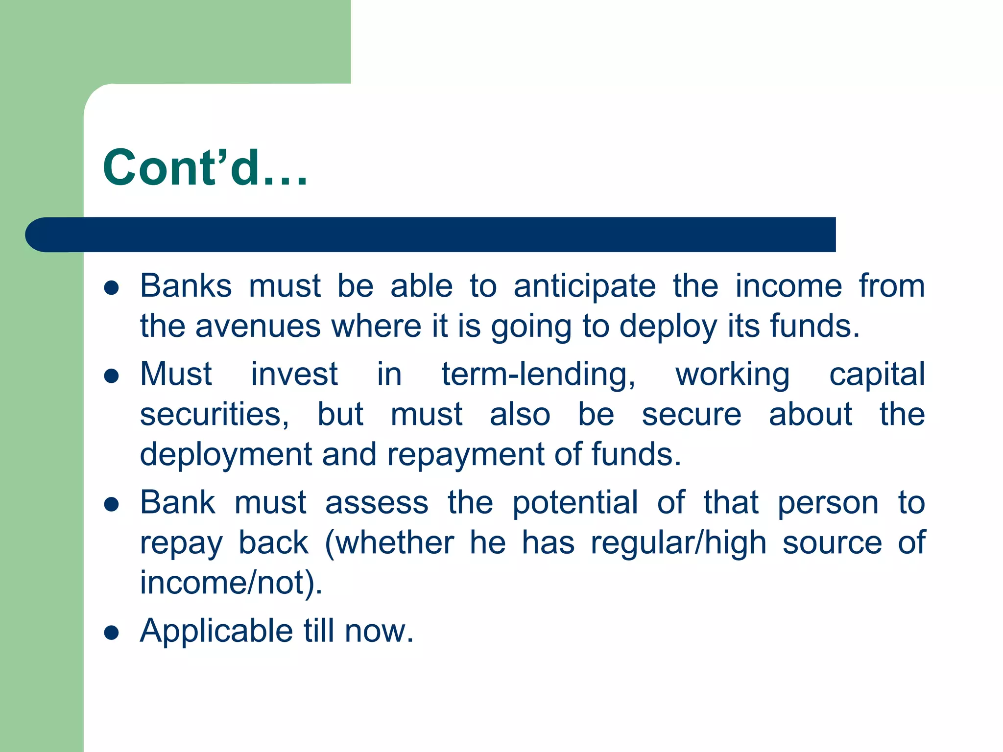 Cont’d…







Banks must be able to anticipate the income from
the avenues where it is going to deploy its funds.
Must invest in term-lending, working capital
securities, but must also be secure about the
deployment and repayment of funds.
Bank must assess the potential of that person to
repay back (whether he has regular/high source of
income/not).
Applicable till now.

 