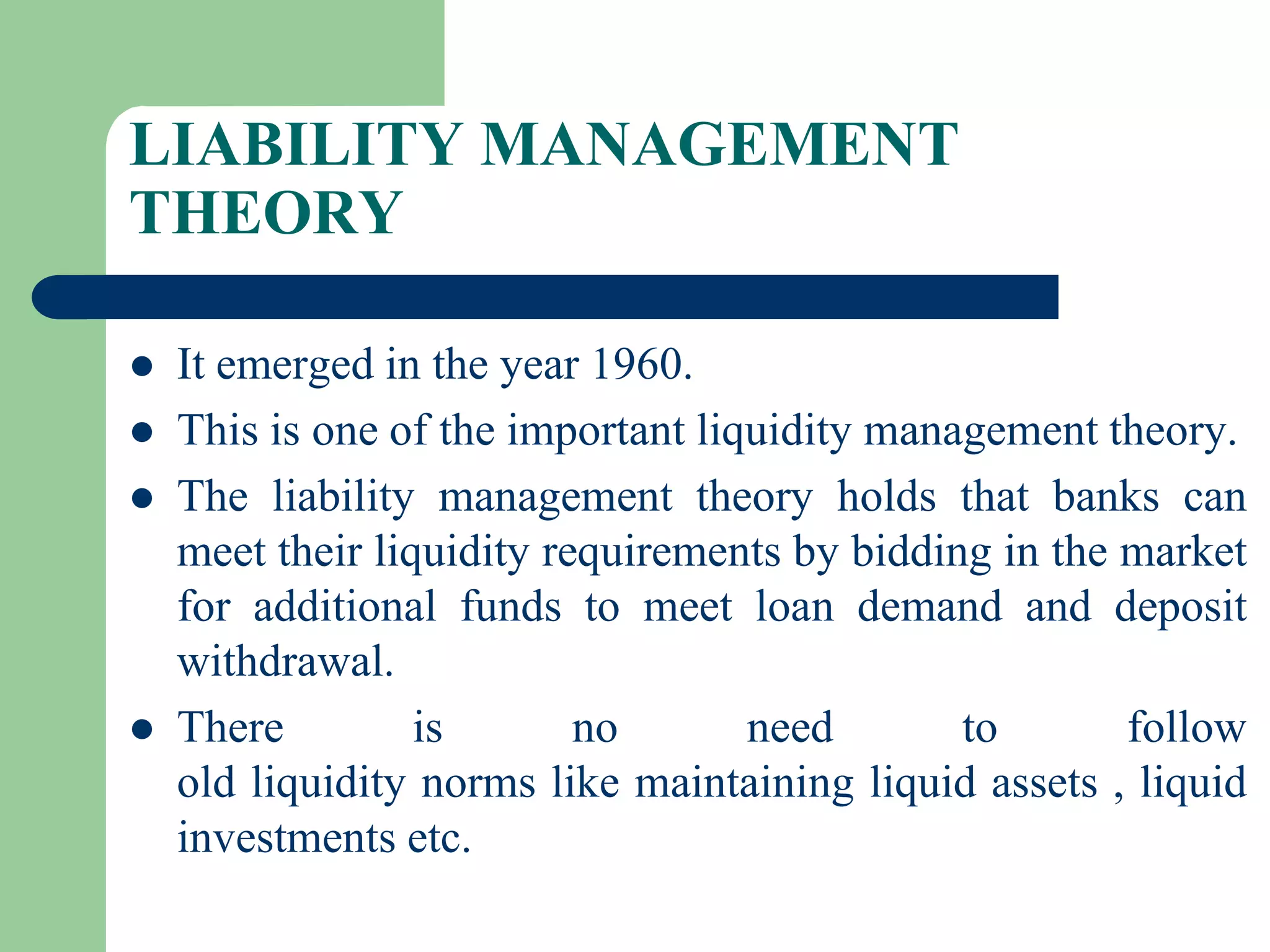LIABILITY MANAGEMENT
THEORY






It emerged in the year 1960.
This is one of the important liquidity management theory.
The liability management theory holds that banks can
meet their liquidity requirements by bidding in the market
for additional funds to meet loan demand and deposit
withdrawal.
There
is
no
need
to
follow
old liquidity norms like maintaining liquid assets , liquid
investments etc.

 