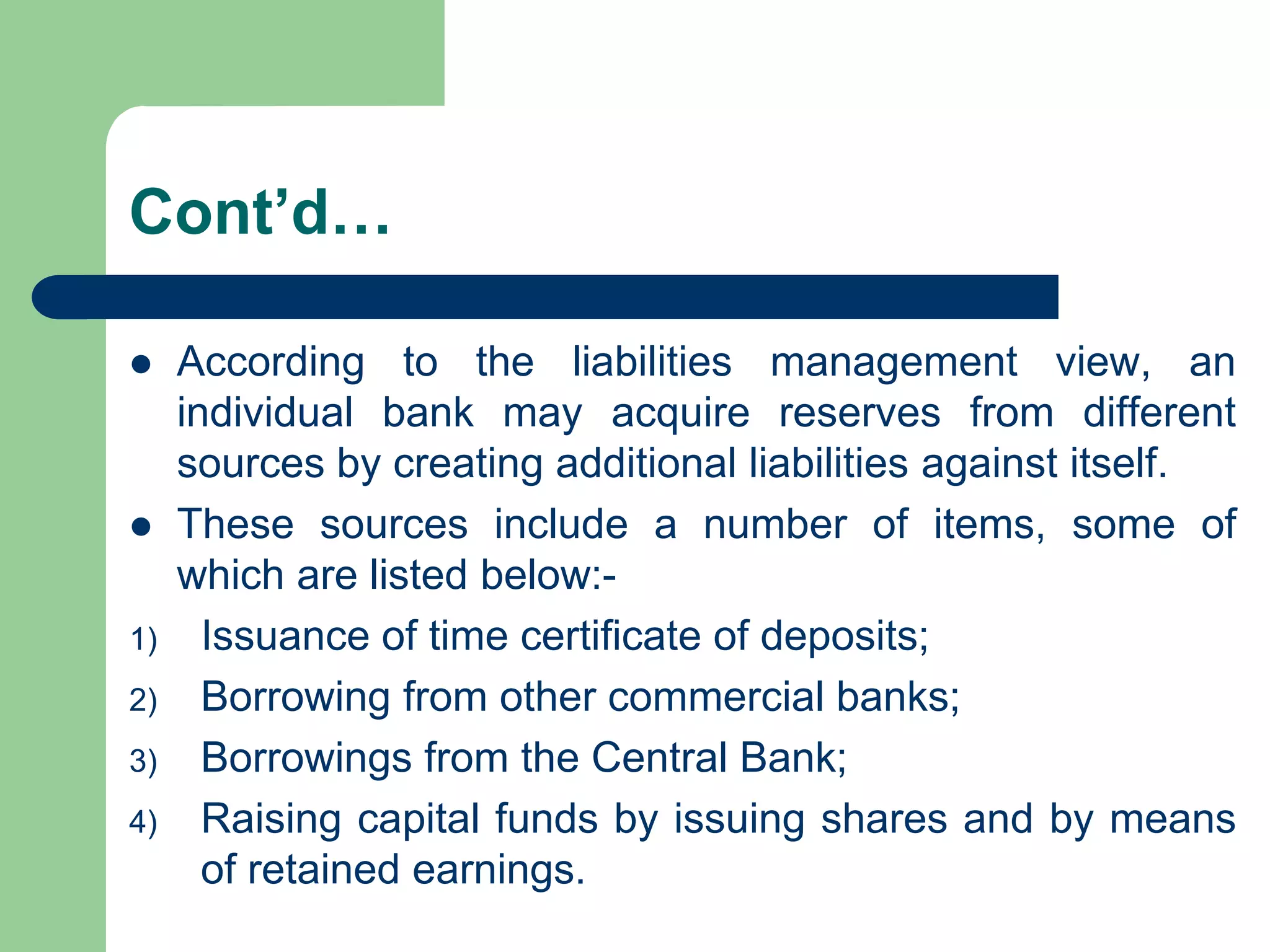 Cont’d…




1)
2)
3)
4)

According to the liabilities management view, an
individual bank may acquire reserves from different
sources by creating additional liabilities against itself.
These sources include a number of items, some of
which are listed below:Issuance of time certificate of deposits;
Borrowing from other commercial banks;
Borrowings from the Central Bank;
Raising capital funds by issuing shares and by means
of retained earnings.

 