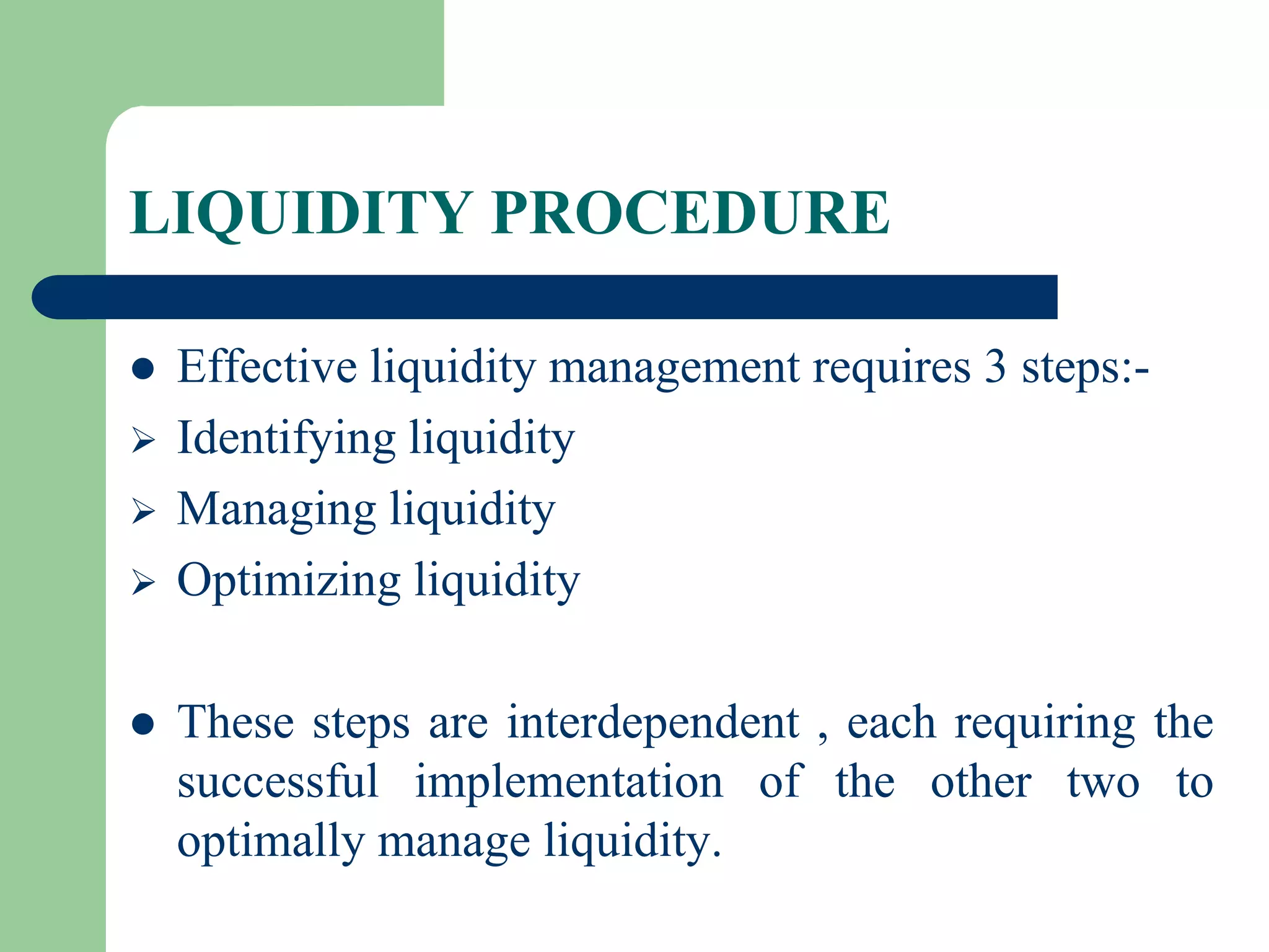 LIQUIDITY PROCEDURE







Effective liquidity management requires 3 steps:Identifying liquidity
Managing liquidity
Optimizing liquidity
These steps are interdependent , each requiring the
successful implementation of the other two to
optimally manage liquidity.

 