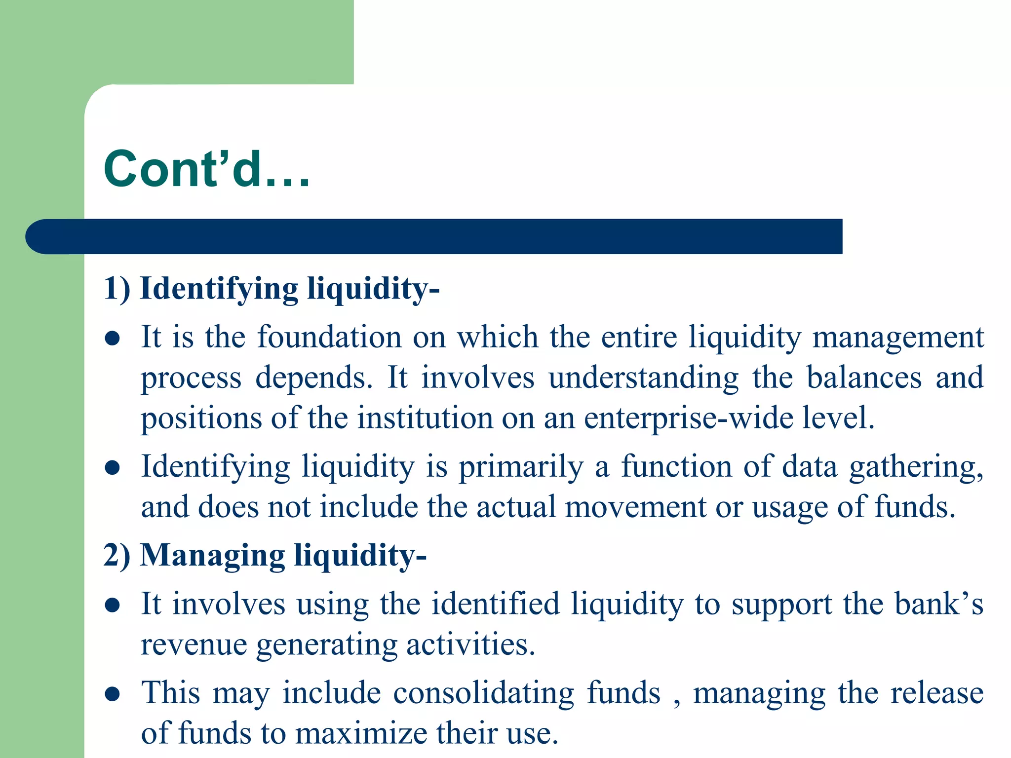 Cont’d…
1) Identifying liquidity It is the foundation on which the entire liquidity management
process depends. It involves understanding the balances and
positions of the institution on an enterprise-wide level.
 Identifying liquidity is primarily a function of data gathering,
and does not include the actual movement or usage of funds.
2) Managing liquidity It involves using the identified liquidity to support the bank’s
revenue generating activities.
 This may include consolidating funds , managing the release
of funds to maximize their use.

 