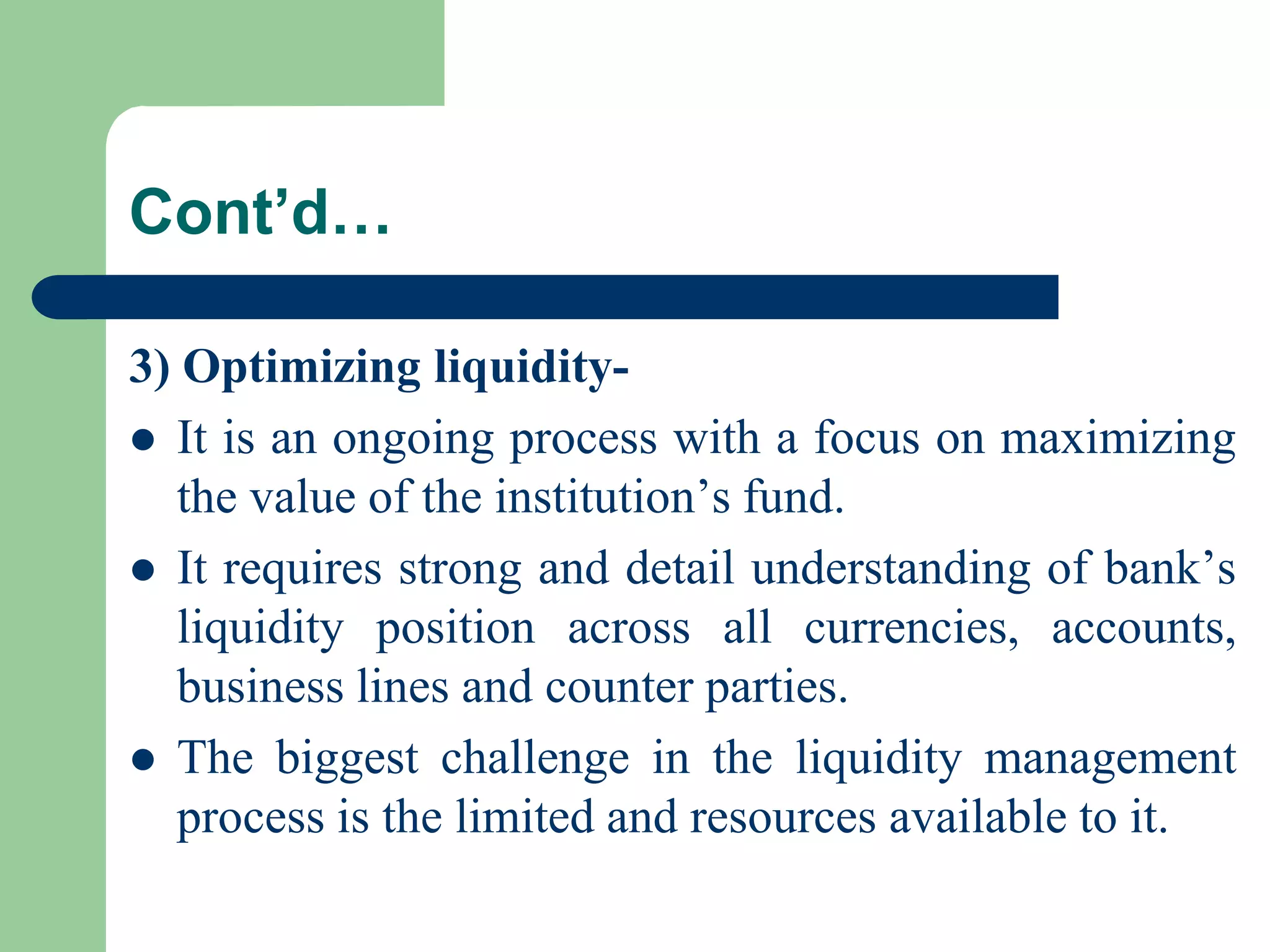 Cont’d…
3) Optimizing liquidity It is an ongoing process with a focus on maximizing
the value of the institution’s fund.
 It requires strong and detail understanding of bank’s
liquidity position across all currencies, accounts,
business lines and counter parties.
 The biggest challenge in the liquidity management
process is the limited and resources available to it.

 