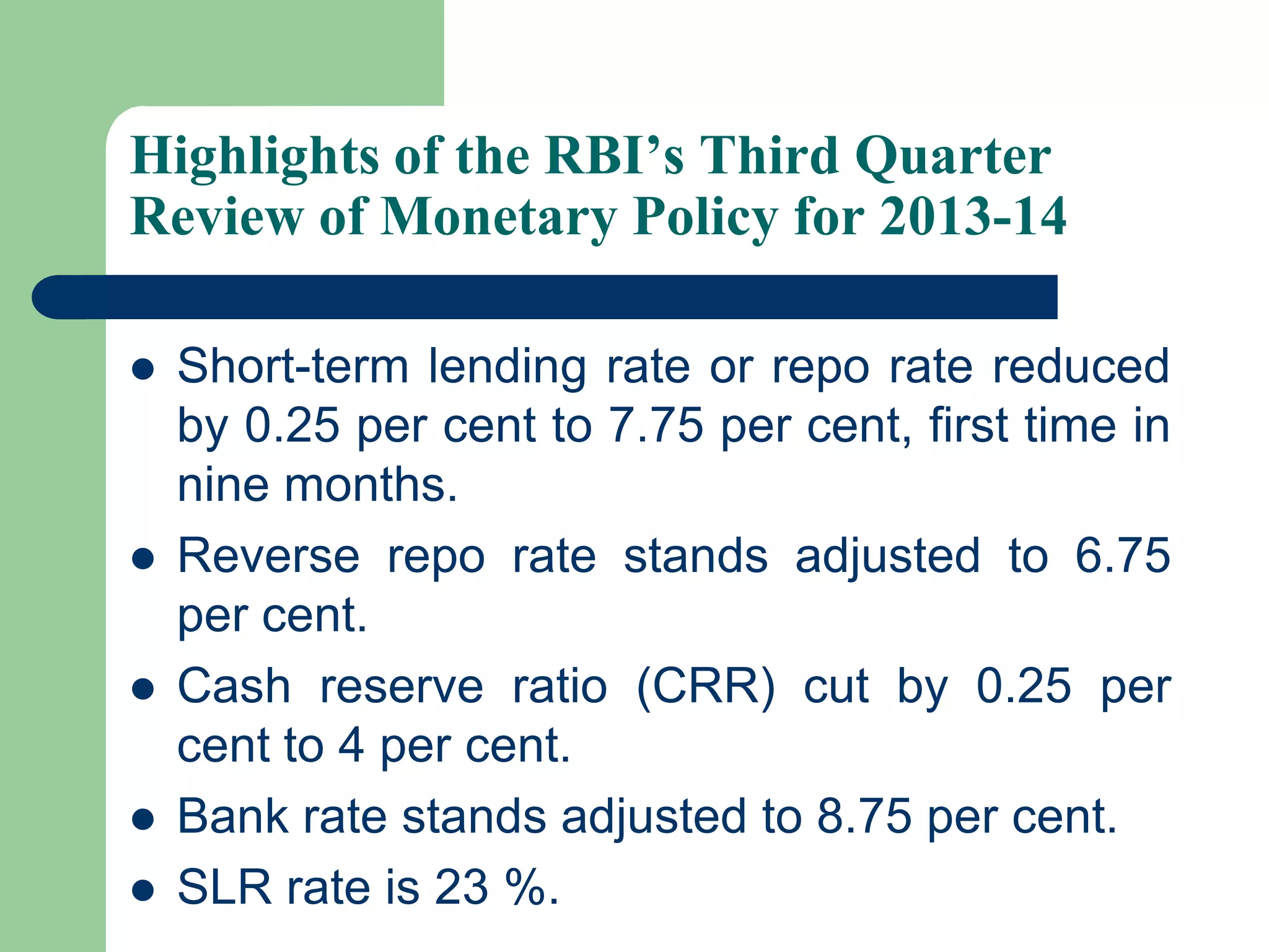 Highlights of the RBI’s Third Quarter
Review of Monetary Policy for 2013-14







Short-term lending rate or repo rate reduced
by 0.25 per cent to 7.75 per cent, first time in
nine months.
Reverse repo rate stands adjusted to 6.75
per cent.
Cash reserve ratio (CRR) cut by 0.25 per
cent to 4 per cent.
Bank rate stands adjusted to 8.75 per cent.
SLR rate is 23 %.

 