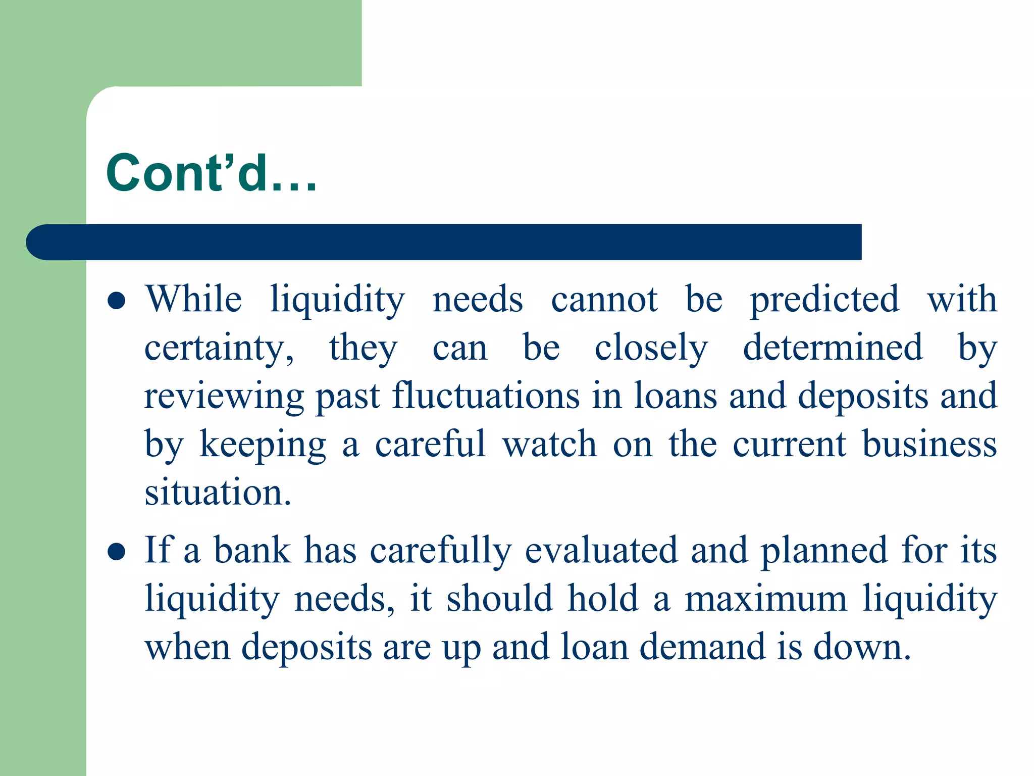 Cont’d…




While liquidity needs cannot be predicted with
certainty, they can be closely determined by
reviewing past fluctuations in loans and deposits and
by keeping a careful watch on the current business
situation.
If a bank has carefully evaluated and planned for its
liquidity needs, it should hold a maximum liquidity
when deposits are up and loan demand is down.

 
