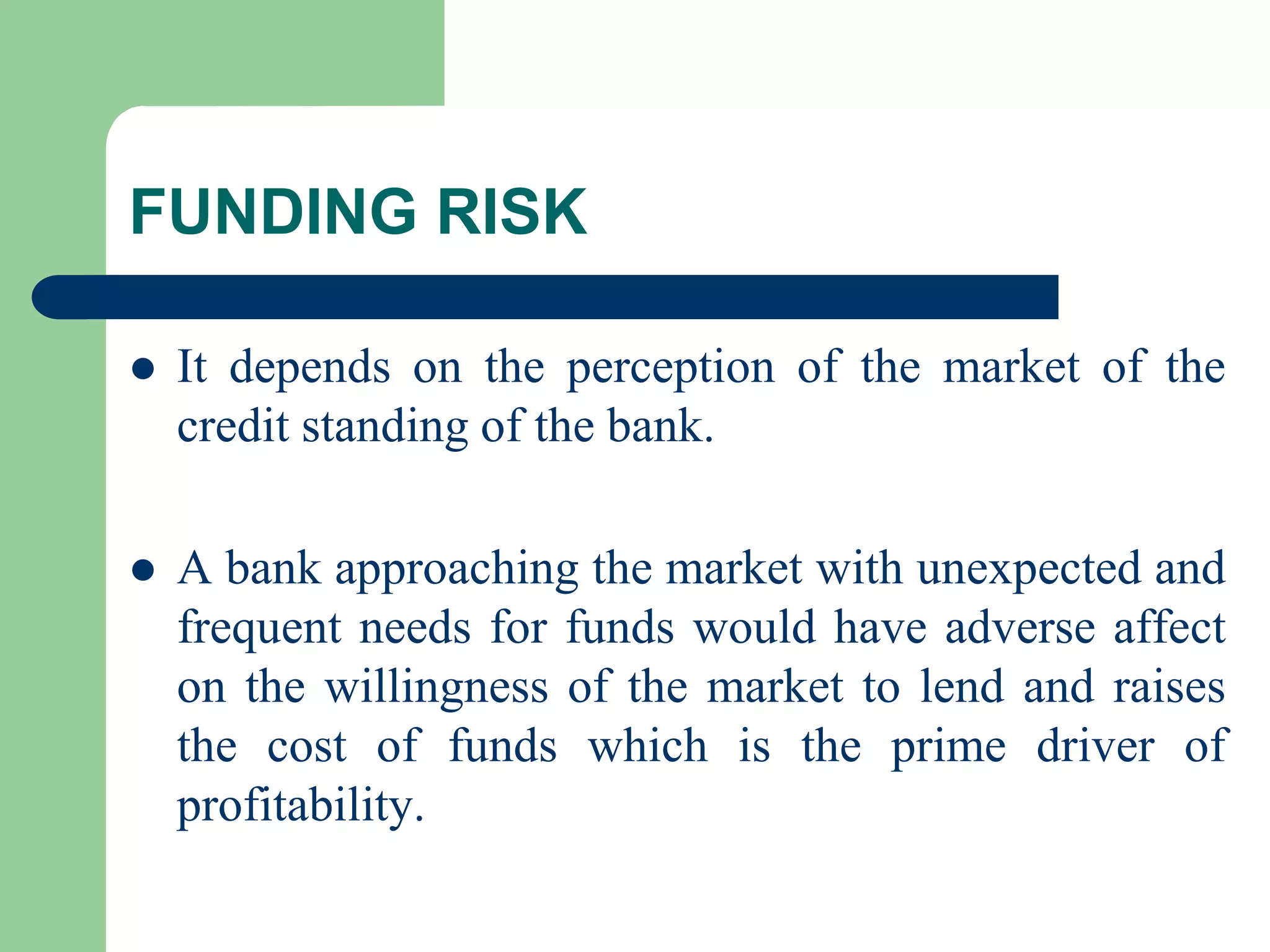 FUNDING RISK


It depends on the perception of the market of the
credit standing of the bank.



A bank approaching the market with unexpected and
frequent needs for funds would have adverse affect
on the willingness of the market to lend and raises
the cost of funds which is the prime driver of
profitability.

 