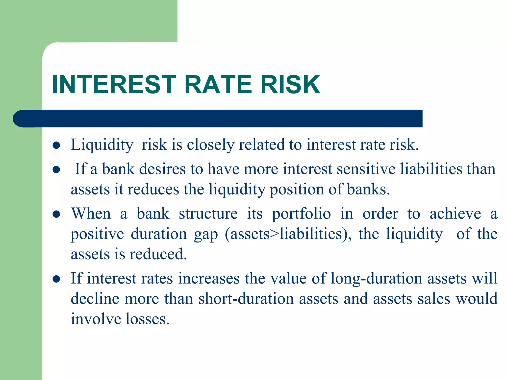 INTEREST RATE RISK






Liquidity risk is closely related to interest rate risk.
If a bank desires to have more interest sensitive liabilities than
assets it reduces the liquidity position of banks.
When a bank structure its portfolio in order to achieve a
positive duration gap (assets>liabilities), the liquidity of the
assets is reduced.
If interest rates increases the value of long-duration assets will
decline more than short-duration assets and assets sales would
involve losses.

 