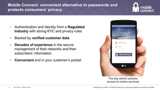 Copyright © 2016 GSMA. The Mobile Connect logo is a trade mark registered and owned by the GSMA.
Mobile Connect: convenient alternative to passwords and
protects consumers’ privacy
Personal Data – Mobile Connect13
The key which unlocks
access to online services
•  Authentication and Identity from a Regulated
Industry with strong KYC and privacy rules
•  Backed by verified customer data
•  Decades of experience in the secure
management of their networks and their
subscribers’ information
•  Convenient and in your customer’s pocket
 