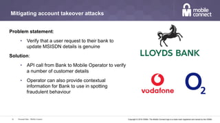 Copyright © 2016 GSMA. The Mobile Connect logo is a trade mark registered and owned by the GSMA.
Mitigating account takeover attacks
Problem statement:
•  Verify that a user request to their bank to
update MSISDN details is genuine
Solution:
•  API call from Bank to Mobile Operator to verify
a number of customer details
•  Operator can also provide contextual
information for Bank to use in spotting
fraudulent behaviour
Personal Data – Mobile Connect16
 